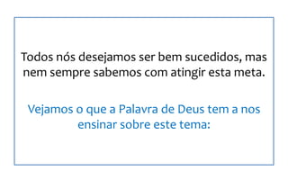 Todos nós desejamos ser bem sucedidos, mas
nem sempre sabemos com atingir esta meta.
Vejamos o que a Palavra de Deus tem a nos
ensinar sobre este tema:
 