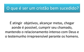 O que é ser um cristão bem sucedido?
É atingir objetivos, alcançar metas, chegar
aonde é possível, cumprir seu chamado,
mantendo o relacionamento intenso com Deus e
o testemunho irrepreensível perante os homens.
 