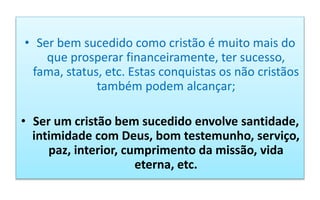 • Ser bem sucedido como cristão é muito mais do
que prosperar financeiramente, ter sucesso,
fama, status, etc. Estas conquistas os não cristãos
também podem alcançar;
• Ser um cristão bem sucedido envolve santidade,
intimidade com Deus, bom testemunho, serviço,
paz, interior, cumprimento da missão, vida
eterna, etc.
 