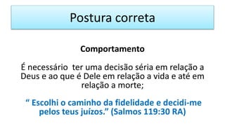 Postura correta
Comportamento
É necessário ter uma decisão séria em relação a
Deus e ao que é Dele em relação a vida e até em
relação a morte;
“ Escolhi o caminho da fidelidade e decidi-me
pelos teus juízos.” (Salmos 119:30 RA)
 