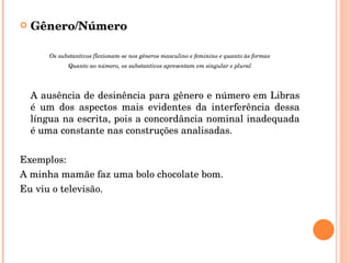 Gênero/Número Os substantivos flexionam-se nos gêneros masculino e feminino e quanto às formas Quanto ao número, os substantivos apresentam em singular e plural A ausência de desinência para gênero e número em Libras é um dos aspectos mais evidentes da interferência dessa língua na escrita, pois a concordância nominal inadequada é uma constante nas construções analisadas. Exemplos: A minha mamãe faz uma bolo chocolate bom. Eu viu o televisão. 