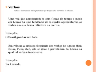 Verbos Verbo é o nome dado à classe gramatical que designa uma ocorrência ou situação. Uma vez que apresentam-se sem flexão de tempo e modo em Libras há uma tendência de os surdos apresentarem os verbos em sua forma infinitiva na escrita. Exemplos: O Brasil  ganhar  um bola. Em relação à omissão freqüente dos verbos de ligação (Ser, Estar, Ficar, etc.), isto se deve à prevalência da Libras na qual tal verbo é inexistente. Exemplos: Eu # casado. 