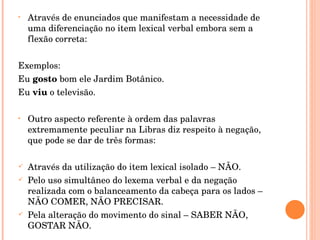 Através de enunciados que manifestam a necessidade de uma diferenciação no item lexical verbal embora sem a flexão correta: Exemplos: Eu  gosto  bom ele Jardim Botânico. Eu  viu  o televisão. Outro aspecto referente à ordem das palavras extremamente peculiar na Libras diz respeito à negação, que pode se dar de três formas: Através da utilização do item lexical isolado – NÃO. Pelo uso simultâneo do lexema verbal e da negação realizada com o balanceamento da cabeça para os lados – NÃO COMER, NÃO PRECISAR. Pela alteração do movimento do sinal – SABER NÃO, GOSTAR NÃO. 