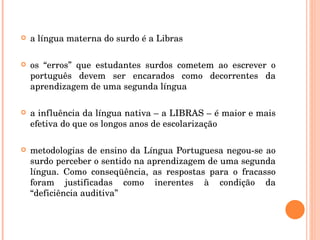 a língua materna do surdo é a Libras os “erros” que estudantes surdos cometem ao escrever o português devem ser encarados como decorrentes da aprendizagem de uma segunda língua a influência da língua nativa – a LIBRAS – é maior e mais efetiva do que os longos anos de escolarização  metodologias de ensino da Língua Portuguesa negou-se ao surdo perceber o sentido na aprendizagem de uma segunda língua. Como conseqüência, as respostas para o fracasso foram justificadas como inerentes à condição da “deficiência auditiva” 