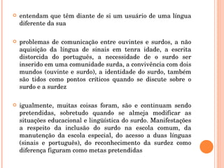 entendam que têm diante de si um usuário de uma língua diferente da sua problemas de comunicação entre ouvintes e surdos, a não aquisição da língua de sinais em tenra idade, a escrita distorcida do português, a necessidade de o surdo ser inserido em uma comunidade surda, a convivência com dois mundos (ouvinte e surdo), a identidade do surdo, também são tidos como pontos críticos quando se discute sobre o surdo e a surdez igualmente, muitas coisas foram, são e continuam sendo pretendidas, sobretudo quando se almeja modificar as situações educacional e lingüística do surdo. Manifestações a respeito da inclusão do surdo na escola comum, da manutenção da escola especial, do acesso a duas línguas (sinais e português), do reconhecimento da surdez como diferença figuram como metas pretendidas 