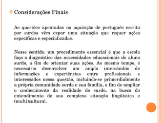 Considerações Finais As questões apontadas na aquisição de português escrito por surdos vêm expor uma situação que requer ações específicas e especializadas.  Nesse sentido, um procedimento essencial é que a escola faça o diagnóstico das necessidades educacionais do aluno surdo, a fim de orientar suas ações. Ao mesmo tempo, é necessário desenvolver um amplo intercâmbio de informações e experiências entre profissionais e interessados nessa questão, incluindo-se primordialmente a própria comunidade surda e sua família, a fim de ampliar o conhecimento da realidade do surdo, na busca do entendimento de sua complexa situação lingüística e (multi)cultural.  