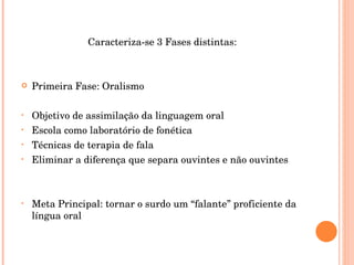 Caracteriza-se 3 Fases distintas: Primeira Fase: Oralismo Objetivo de assimilação da linguagem oral Escola como laboratório de fonética Técnicas de terapia de fala Eliminar a diferença que separa ouvintes e não ouvintes Meta Principal: tornar o surdo um “falante” proficiente da língua oral 