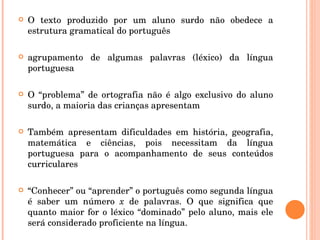 O texto produzido por um aluno surdo não obedece a estrutura gramatical do português agrupamento de algumas palavras (léxico) da língua portuguesa O “problema” de ortografia não é algo exclusivo do aluno surdo, a maioria das crianças apresentam Também apresentam dificuldades em história, geografia, matemática e ciências, pois necessitam da língua portuguesa para o acompanhamento de seus conteúdos curriculares “ Conhecer” ou “aprender” o português como segunda língua é saber um número  x  de palavras. O que significa que quanto maior for o léxico “dominado” pelo aluno, mais ele será considerado proficiente na língua. 