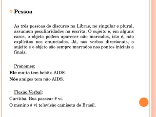 Pessoa As três pessoas do discurso na Libras, no singular e plural, assumem peculiaridades na escrita. O sujeito e, em alguns casos, o objeto podem aparecer não marcados, isto é, não explícitos nos enunciados. Já, nos verbos direcionais, o sujeito e o objeto são sempre marcados nos pontos iniciais e finais. Pronomes: Ele  muito tem bebê o AIDS. Nós  amigos tem não AIDS. Flexão Verbal : Curitiba. Boa passear # vi. O menino # vi televisão camiseta do Brasil. 
