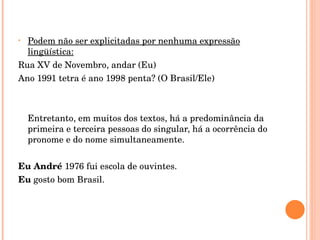 Podem não ser explicitadas por nenhuma expressão lingüística: Rua XV de Novembro, andar (Eu) Ano 1991 tetra é ano 1998 penta? (O Brasil/Ele)   Entretanto, em muitos dos textos, há a predominância da primeira e terceira pessoas do singular, há a ocorrência do pronome e do nome simultaneamente.   Eu André  1976 fui escola de ouvintes. Eu  gosto bom Brasil. 