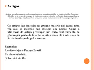 Artigos Artigos:  são palavras que precedem os substantivos para determiná-los ou indeterminá-los. Os artigos definidos (o, a, os, as), de modo geral, indicam seres determinados, conhecidos da pessoa que fala ou escreve. Os artigos indefinidos (um, uma , uns, umas) indicam os seres de modo vago, impreciso. Os artigos são omitidos na grande maioria dos casos, uma vez que os mesmos não existem em Libras. Como a utilização do artigo pressupõe um certo conhecimento de gênero por parte do falante, muitas vezes ele é utilizado de forma inadequada pelos surdos. Exemplos: A avião viajar o França Brasil. Eu viu o televisão. O André é viu flor. 