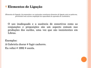 Elementos de Ligação Elementos de Ligação: As preposições e as conjunções constituem elementos de ligação entre as palavras, permitindo uma enorme ampliação da capacidade de expressão do vocabulário. O uso inadequado e a ausência de conectivos como as conjunções e preposições são um aspecto comum nas produções dos surdos, uma vez que são inexistentes em Libras. Exemplos: A Gabriela chorar # fugir cachorro. Eu voltei # 1992 # escola. 