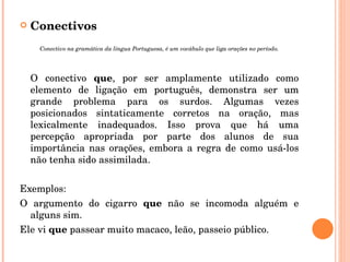 Conectivos Conectivo na gramática da língua Portuguesa, é um vocábulo que liga orações no período. O conectivo  que , por ser amplamente utilizado como elemento de ligação em português, demonstra ser um grande problema para os surdos. Algumas vezes posicionados sintaticamente corretos na oração, mas lexicalmente inadequados. Isso prova que há uma percepção apropriada por parte dos alunos de sua importância nas orações, embora a regra de como usá-los não tenha sido assimilada. Exemplos: O argumento do cigarro  que  não se incomoda alguém e alguns sim. Ele vi  que  passear muito macaco, leão, passeio público. 