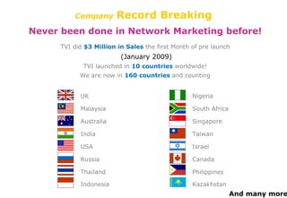 Company   Record Breaking Never been done in Network Marketing before! TVI did  $3 Million in Sales   the first Month of pre launch (January 2009) TVI launched in  10 countries   worldwide! We are now in  160 countries   and counting UK Malaysia Australia India USA Russia Thailand Indonesia Nigeria South Africa Singapore Taiwan Israel Canada Philippines Kazakhstan And many more... 