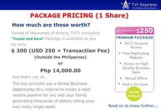 PACKAGE   PRICING (1 Share)  How much are these worth?   Valued at thousands of dollars, TVI’s unrivalled   “Travel and Earn”   Package is available to you for only: TVI also provides you a Global Business Opportunity thru referral to create a solid income pipeline for you and your family generating thousands of dollars rolling your way every single week. Read on to know further... $ 300 (USD 250 + Transaction Fee) (Outside the Philippines) or Php 14,000.00 And that’s not all.. 