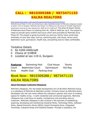 CALL :              9810309288 / 9873471133
                           KALRA REALTORS
http://www.kalrarealtors.in/property/Gurgaon/mahindraauraphase4/178.html
Mahindra Aura Phase 4 is the up-coming luxury class residential project of Mahindra Lifespaces located
at sector 110 A in Gurgaon. Mahindra Aura Phase 4 is offering you the choice of 3/4 BHK magnificent
                                                        The price of dream homes
apartments covering an area ranging from 2000 sq ft to 2300 sq ft.
of Mahindra Aura Phase 4 is starting from Rs. 4200 to 4400 per sq ft. The project is
ready to provide same comfort and luxury which were provided by Mahindra Aura
Phase III. The project is going to provide you and your family many world class
amenities on your door step, such as, swimming pool, club house, tennis court,
badminton court, gymnasium, health club, and parking area to make comfortable.



Tentative Details
   Rs 4200-4400/sqft
   Choice of 3/4BHK
   Located at sec-110 A, Gurgaon


Features    Swimming Pool     Club House                                    Tennis
Court    Badminton Court    Gymnasium                                      Kid Play
Area    Health Club   Parking Area

Book Now: 9810309288 / 9873471133
KALRA REALTORS
About Developer mahindra-lifespaces

Mahindra Lifespaces, the real estate development arm of $6 billion Mahindra Group
is a subsidiary of Mahindra & Mahindra Limited. Formerly known as Mahindra Gesco
Developers Ltd, the new name reflects the company's passion and vision of creating
spaces for healthy living - in both residential and commercial segments. Mahindra
Lifespaces has a real focus on quality, transparency and providing value to
customers. Mahindra Lifespaces is also involved in the business of establishing,
acquiring, developing and maintaining Industrial Parks, Technology Parks, Software
Parks, Special Economic Zones (SEZs), Export Processing Zone, Integrated
Townships, Industrial Areas and Industrial Estates. Through a subsidiary, the
 