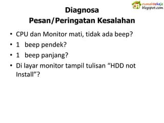 Diagnosa
        Pesan/Peringatan Kesalahan
•   CPU dan Monitor mati, tidak ada beep?
•   1 beep pendek?
•   1 beep panjang?
•   Di layar monitor tampil tulisan “HDD not
    Install”?
 