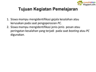 Tujuan Kegiatan Pemelajaran

1. Siswa mampu mengidentifikasi gejala kesalahan atau
   kerusakan pada saat pengoperasian PC.
2. Siswa mampu mengidentifikasi jenis-jenis pesan atau
   peringatan kesalahan yang terjadi pada saat booting atau PC
   digunakan.
 