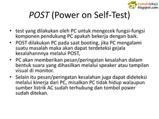 POST (Power on Self-Test)
• test yang dilakukan oleh PC untuk mengecek fungsi-fungsi
  komponen pendukung PC apakah bekerja dengan baik.
• POST dilakukan PC pada saat booting, jika PC mengalami
  suatu masalah maka akan dapat terdeteksi gejala
  kesalahannnya melalui POST,
• PC akan memberikan pesan/peringatan kesalahan dalam
  bentuk suara yang dihasilkan melalui speaker atau tampilan
  visual di monitor.
• Selain itu pesan/peringatan kesalahan juga dapat dideteksi
  melalui kinerja dari PC, misalkan PC tidak hidup walaupun
  sumber listrik AC sudah terhubung dan tombol power
  sudah ditekan.
 