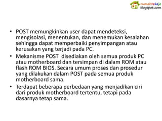 • POST memungkinkan user dapat mendeteksi,
  mengisolasi, menentukan, dan menemukan kesalahan
  sehingga dapat memperbaiki penyimpangan atau
  kerusakan yang terjadi pada PC.
• Mekanisme POST disediakan oleh semua produk PC
  atau motherboard dan tersimpan di dalam ROM atau
  flash ROM BIOS. Secara umum proses dan prosedur
  yang dilakukan dalam POST pada semua produk
  motherboard sama.
• Terdapat beberapa perbedaan yang menjadikan ciri
  dari produk motherboard tertentu, tetapi pada
  dasarnya tetap sama.
 
