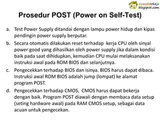 Prosedur POST (Power on Self-Test)
a. Test Power Supply ditandai dengan lampu power hidup dan kipas
   pendingin power supply berputar.
b. Secara otomatis dilakukan reset terhadap kerja CPU oleh sinyal
   power good yang dihasilkan oleh power supply jika dalam kondisi
   baik pada saat dihidupkan, kemudian CPU mulai melaksanakan
   instruksi awal pada ROM BIOS dan selanjutnya.
c. Pengecekkan terhadap BIOS dan isinya. BIOS harus dapat dibaca.
   Instruksi awal ROM BIOS adalah jump (lompat) ke alamat
   program POST.
d. Pengecekkan terhadap CMOS, CMOS harus dapat bekerja
   dengan baik. Program POST diawali dengan membaca data setup
   (seting hardware awal) pada RAM CMOS setup, sebagai data
   acuan untuk pengecekan.
 