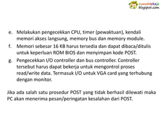 e. Melakukan pengecekkan CPU, timer (pewaktuan), kendali
   memori akses langsung, memory bus dan memory module.
f. Memori sebesar 16 KB harus tersedia dan dapat dibaca/ditulis
   untuk keperluan ROM BIOS dan menyimpan kode POST.
g. Pengecekkan I/O controller dan bus controller. Controller
   tersebut harus dapat bekerja untuk mengontrol proses
   read/write data. Termasuk I/O untuk VGA card yang terhubung
   dengan monitor.

Jika ada salah satu prosedur POST yang tidak berhasil dilewati maka
PC akan menerima pesan/peringatan kesalahan dari POST.
 