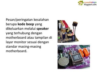Pesan/peringatan kesalahan
berupa kode beep yang
dikeluarkan melalui speaker
yang terhubung dengan
motherboard atau tampilan di
layar monitor sesuai dengan
standar masing-masing
motherboard.
 