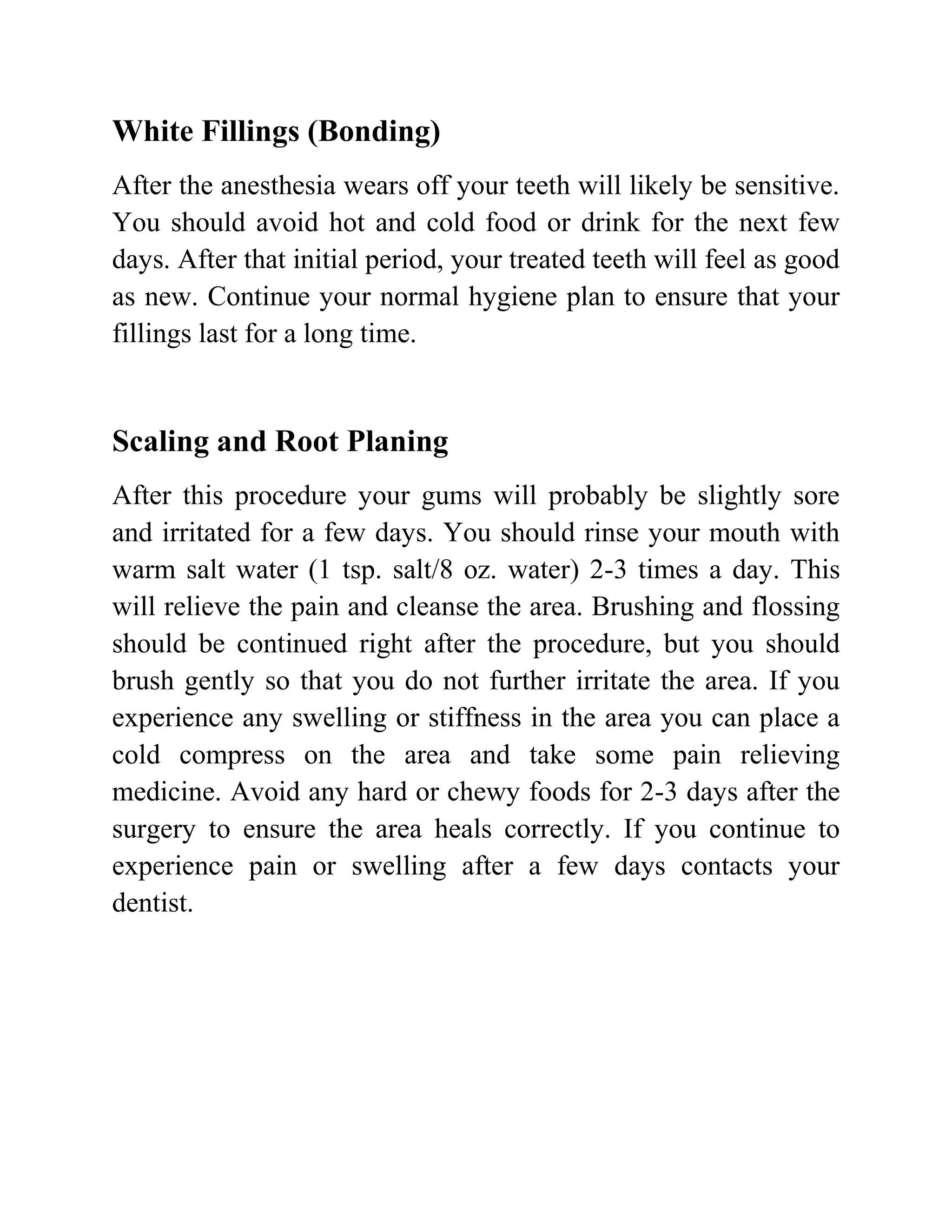 White Fillings (Bonding)
After the anesthesia wears off your teeth will likely be sensitive.
You should avoid hot and cold food or drink for the next few
days. After that initial period, your treated teeth will feel as good
as new. Continue your normal hygiene plan to ensure that your
fillings last for a long time.

Scaling and Root Planing
After this procedure your gums will probably be slightly sore
and irritated for a few days. You should rinse your mouth with
warm salt water (1 tsp. salt/8 oz. water) 2-3 times a day. This
will relieve the pain and cleanse the area. Brushing and flossing
should be continued right after the procedure, but you should
brush gently so that you do not further irritate the area. If you
experience any swelling or stiffness in the area you can place a
cold compress on the area and take some pain relieving
medicine. Avoid any hard or chewy foods for 2-3 days after the
surgery to ensure the area heals correctly. If you continue to
experience pain or swelling after a few days contacts your
dentist.

 