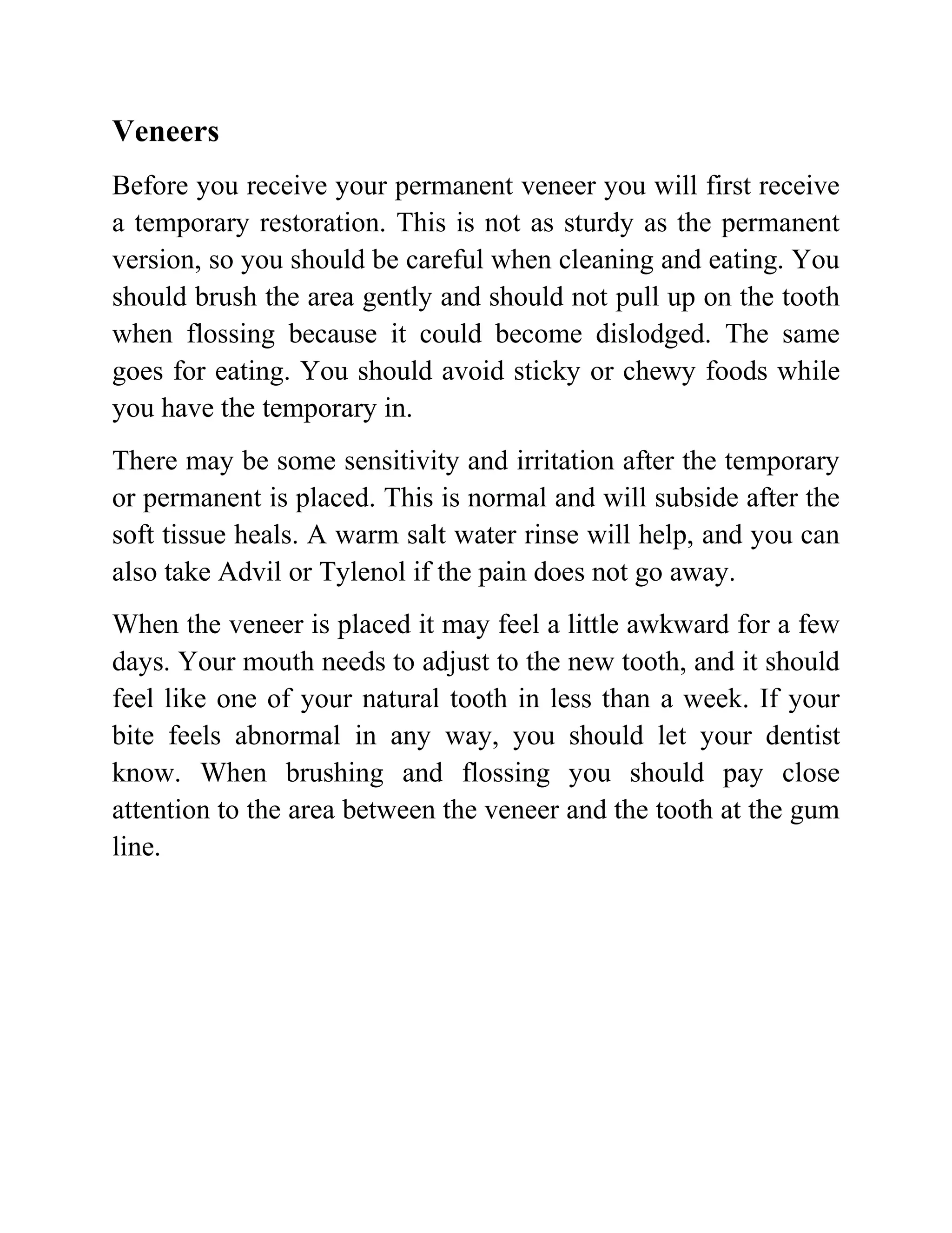 Veneers
Before you receive your permanent veneer you will first receive
a temporary restoration. This is not as sturdy as the permanent
version, so you should be careful when cleaning and eating. You
should brush the area gently and should not pull up on the tooth
when flossing because it could become dislodged. The same
goes for eating. You should avoid sticky or chewy foods while
you have the temporary in.
There may be some sensitivity and irritation after the temporary
or permanent is placed. This is normal and will subside after the
soft tissue heals. A warm salt water rinse will help, and you can
also take Advil or Tylenol if the pain does not go away.
When the veneer is placed it may feel a little awkward for a few
days. Your mouth needs to adjust to the new tooth, and it should
feel like one of your natural tooth in less than a week. If your
bite feels abnormal in any way, you should let your dentist
know. When brushing and flossing you should pay close
attention to the area between the veneer and the tooth at the gum
line.

 