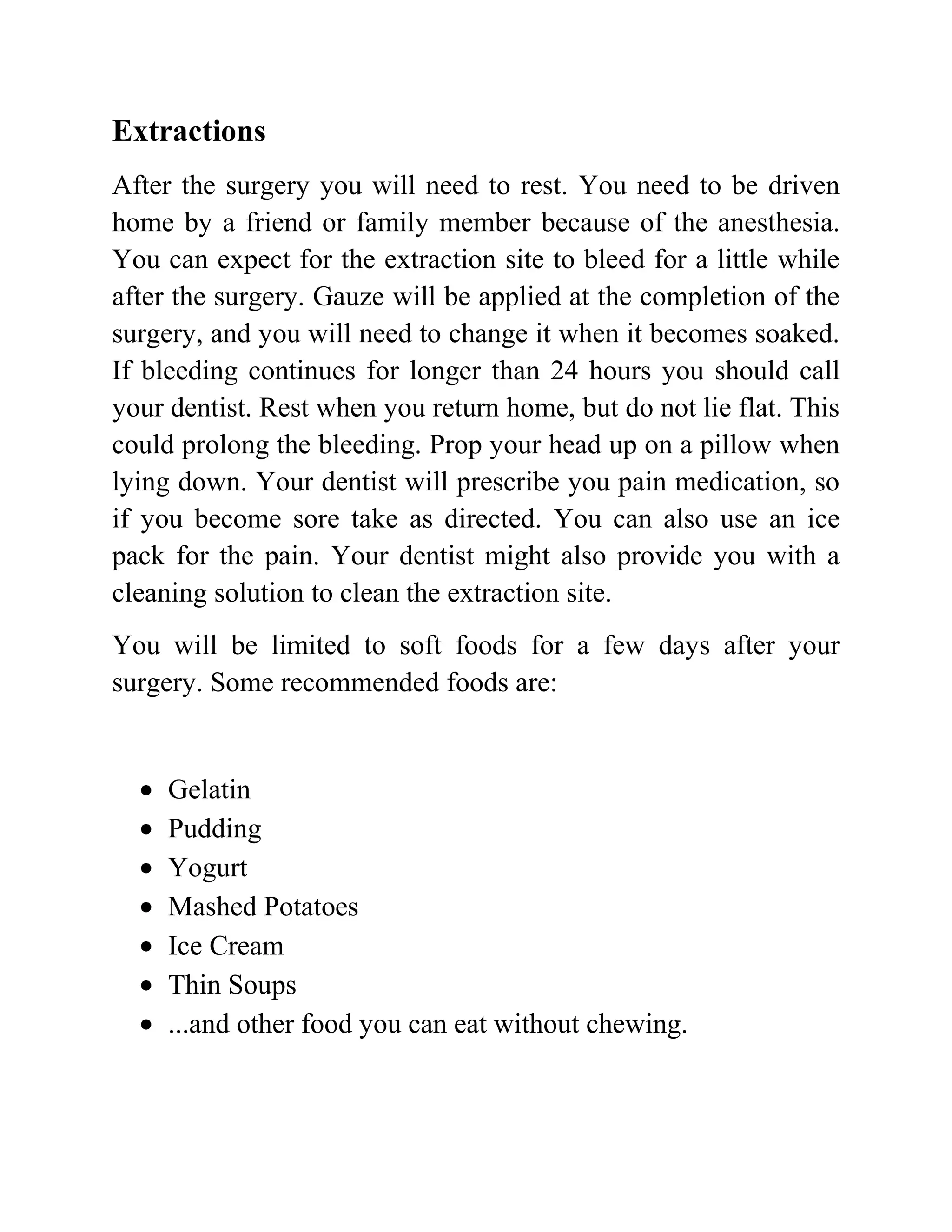 Extractions
After the surgery you will need to rest. You need to be driven
home by a friend or family member because of the anesthesia.
You can expect for the extraction site to bleed for a little while
after the surgery. Gauze will be applied at the completion of the
surgery, and you will need to change it when it becomes soaked.
If bleeding continues for longer than 24 hours you should call
your dentist. Rest when you return home, but do not lie flat. This
could prolong the bleeding. Prop your head up on a pillow when
lying down. Your dentist will prescribe you pain medication, so
if you become sore take as directed. You can also use an ice
pack for the pain. Your dentist might also provide you with a
cleaning solution to clean the extraction site.
You will be limited to soft foods for a few days after your
surgery. Some recommended foods are:

Gelatin
Pudding
Yogurt
Mashed Potatoes
Ice Cream
Thin Soups
...and other food you can eat without chewing.

 