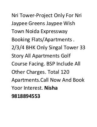 Nri Tower-Project Only For Nri
Jaypee Greens Jaypee Wish
Town Noida Expressway
Booking Flats/Apartments .
2/3/4 BHK Only Singal Tower 33
Story All Apartments Golf
Course Facing. BSP Include All
Other Charges. Total 120
Apartments.Call Now And Book
Yoor Interest. Nisha
9818894553

 