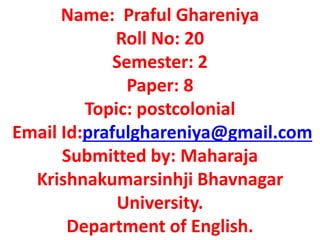 Name: Praful Ghareniya
Roll No: 20
Semester: 2
Paper: 8
Topic: postcolonial
Email Id:prafulghareniya@gmail.com
Submitted by: Maharaja
Krishnakumarsinhji Bhavnagar
University.
Department of English.
 