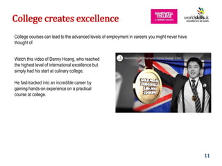 9
College courses can lead to the advanced levels of employment in careers you might never have
thought of.
Watch this video of Danny Hoang, who reached
the highest level of international excellence but
simply had his start at culinary college.
He fast-tracked into an incredible career by
gaining hands-on experience on a practical
course at college.
College creates excellence
11
 