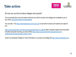 10
So how can you find out about colleges and courses?
The Launchpad Quiz you have taken will show you which courses and colleges are available to you in
your area. launchyourcareer.com/worldskills
You can also visit https://nationalcareers.service.gov.uk/ to see which courses and careers are right for
you.
https://www.studential.com/further-education/sixth-form-or-college offers valuable insight into the benefits
of further education learning, as does UCAS https://www.ucas.com/further-education/post-16-
qualifications/choosing-where-study-or-train
Check out Sandwell College for more information on courses and college life https://www.sandwell.ac.uk/
Take action
12
 