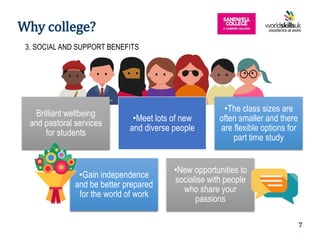 5
Brilliant wellbeing
and pastoral services
for students
•Meet lots of new
and diverse people
•The class sizes are
often smaller and there
are flexible options for
part time study
•Gain independence
and be better prepared
for the world of work
•New opportunities to
socialise with people
who share your
passions
3. SOCIAL AND SUPPORT BENEFITS
Why college?
7
 
