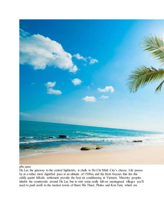 phu quoc
Da Lat, the gateway to the central highlands, is chalk to Ho Chi Minh City’s cheese. Life passes
by at a rather more dignified pace at an altitude of 1500m, and the fresh breezes that fan this
oddly quaint hillside settlement provide the best air conditioning in Vietnam. Minority peoples
inhabit the countryside around Da Lat, but to visit some really full-on montagnard villages you’ll
need to push north to the modest towns of Buon Ma Thuot, Pleiku and Kon Tum, which are
 