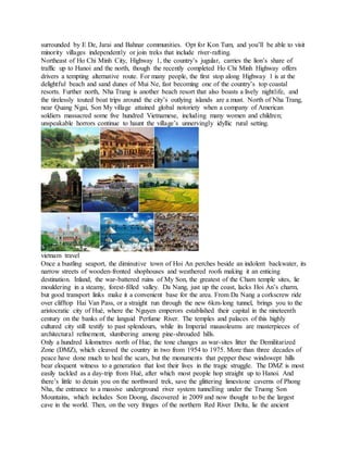 surrounded by E De, Jarai and Bahnar communities. Opt for Kon Tum, and you’ll be able to visit
minority villages independently or join treks that include river-rafting.
Northeast of Ho Chi Minh City, Highway 1, the country’s jugular, carries the lion’s share of
traffic up to Hanoi and the north, though the recently completed Ho Chi Minh Highway offers
drivers a tempting alternative route. For many people, the first stop along Highway 1 is at the
delightful beach and sand dunes of Mui Ne, fast becoming one of the country’s top coastal
resorts. Further north, Nha Trang is another beach resort that also boasts a lively nightlife, and
the tirelessly touted boat trips around the city’s outlying islands are a must. North of Nha Trang,
near Quang Ngai, Son My village attained global notoriety when a company of American
soldiers massacred some five hundred Vietnamese, including many women and children;
unspeakable horrors continue to haunt the village’s unnervingly idyllic rural setting.
vietnam travel
Once a bustling seaport, the diminutive town of Hoi An perches beside an indolent backwater, its
narrow streets of wooden-fronted shophouses and weathered roofs making it an enticing
destination. Inland, the war-battered ruins of My Son, the greatest of the Cham temple sites, lie
mouldering in a steamy, forest-filled valley. Da Nang, just up the coast, lacks Hoi An’s charm,
but good transport links make it a convenient base for the area. From Da Nang a corkscrew ride
over clifftop Hai Van Pass, or a straight run through the new 6km-long tunnel, brings you to the
aristocratic city of Hué, where the Nguyen emperors established their capital in the nineteenth
century on the banks of the languid Perfume River. The temples and palaces of this highly
cultured city still testify to past splendours, while its Imperial mausoleums are masterpieces of
architectural refinement, slumbering among pine-shrouded hills.
Only a hundred kilometres north of Hue, the tone changes as war-sites litter the Demilitarized
Zone (DMZ), which cleaved the country in two from 1954 to 1975. More than three decades of
peace have done much to heal the scars, but the monuments that pepper these windswept hills
bear eloquent witness to a generation that lost their lives in the tragic struggle. The DMZ is most
easily tackled as a day-trip from Hué, after which most people hop straight up to Hanoi. And
there’s little to detain you on the northward trek, save the glittering limestone caverns of Phong
Nha, the entrance to a massive underground river system tunnelling under the Truong Son
Mountains, which includes Son Doong, discovered in 2009 and now thought to be the largest
cave in the world. Then, on the very fringes of the northern Red River Delta, lie the ancient
 