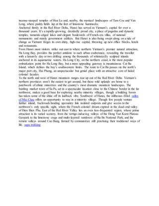 incense-steeped temples of Hoa Lu and, nearby, the mystical landscapes of Tam Coc and Van
Long, where paddy fields lap at the feet of limestone hummocks.
Anchored firmly in the Red River Delta, Hanoi has served as Vietnam’s capital for over a
thousand years. It’s a rapidly-growing, decidedly proud city, a place of pagodas and dynastic
temples, tamarisk-edged lakes and elegant boulevards of French-era villas, of national
monuments and stately government edifices. But Hanoi is also being swept along on a tide of
change as Vietnam forges its own shiny, high-rise capital, throwing up new office blocks, hotels
and restaurants.
From Hanoi most visitors strike out east to where northern Vietnam’s premier natural attraction,
Ha Long Bay, provides the perfect antidote to such urban exuberance, rewarding the traveller
with a leisurely day or two drifting among the thousands of whimsically sculpted islands
anchored in its aquamarine waters. Ha Long City, on the northern coast, is the most popular
embarkation point for Ha Long Bay, but a more appealing gateway is mountainous Cat Ba
Island, which defines the bay’s southwestern limits. The route to Cat Ba passes via the north’s
major port city, Hai Phong, an unspectacular but genial place with an attractive core of faded
colonial facades.
To the north and west of Hanoi mountain ranges rear up out of the Red River Delta. Vietnam’s
northern provinces aren’t the easiest to get around, but these wild uplands are home to a
patchwork of ethnic minorities and the country’s most dramatic mountain landscapes. The
bustling market town of Sa Pa, set in a spectacular location close to the Chinese border in the far
northwest, makes a good base for exploring nearby minority villages, though a building boom
has taken some of the shine off its laidback vibe. Southwest of Hanoi, the stilthouse-filled valley
of Mai Chau offers an opportunity to stay in a minority village. Though few people venture
further inland, backroads heading upcountry link isolated outposts and give access to the
northwest’s only specific sight, where the French colonial dream expired in the dead-end valley
of Dien Bien Phu. East of the Red River Valley lies an even less-frequented region, whose prime
attraction is its varied scenery, from the vertigo-inducing valleys of the Dong Van Karst Plateau
Geopark to the limestone crags and multi-layered rainforest of Ba Be National Park, and the
remote valleys around Cao Bang, farmed by communities still practising their traditional ways of
life. sapa trekking
 
