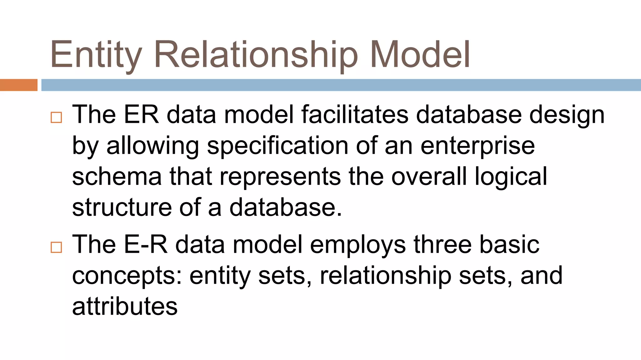 Entity Relationship Model
 The ER data model facilitates database design
by allowing specification of an enterprise
schema that represents the overall logical
structure of a database.
 The E-R data model employs three basic
concepts: entity sets, relationship sets, and
attributes
 