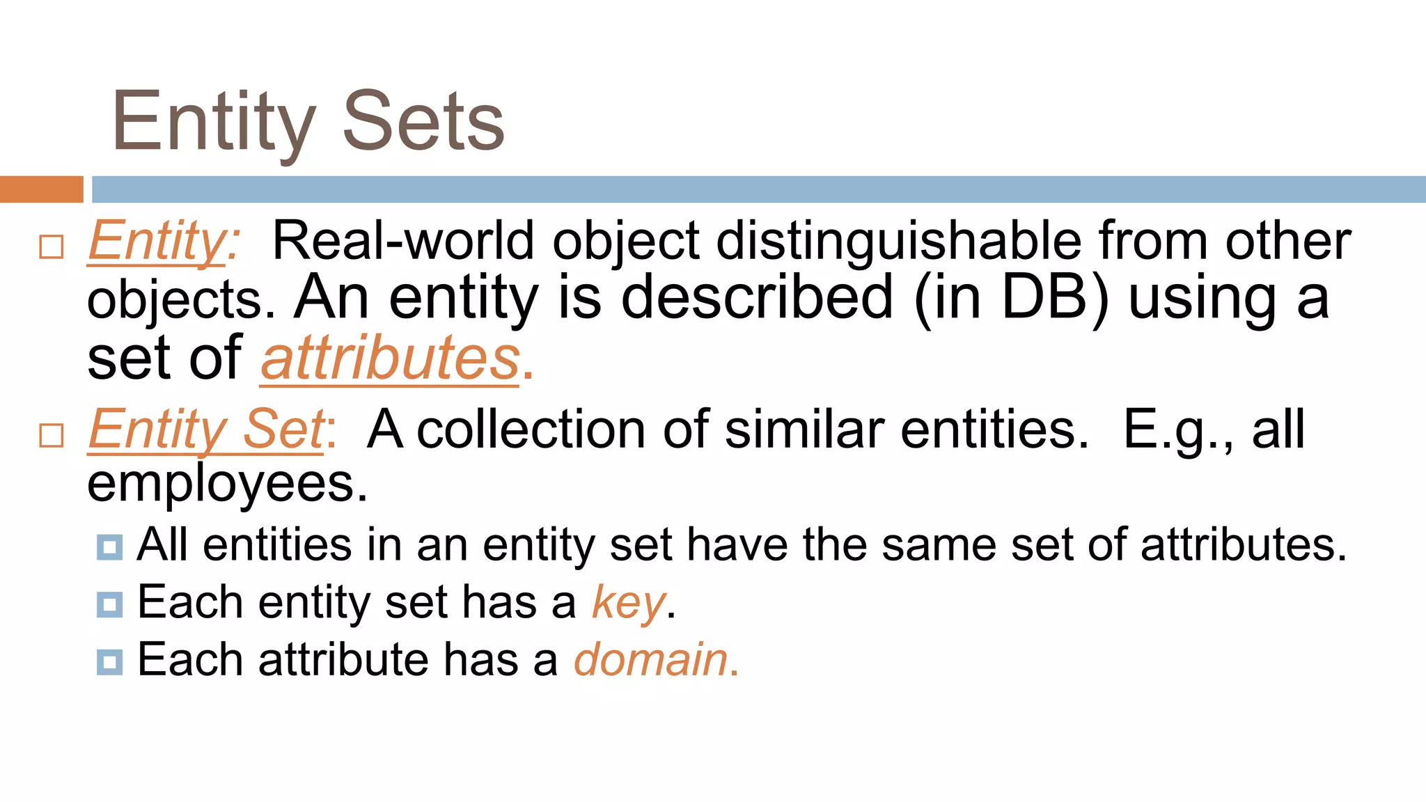 Entity Sets
 Entity: Real-world object distinguishable from other
objects. An entity is described (in DB) using a
set of attributes.
 Entity Set: A collection of similar entities. E.g., all
employees.
 All entities in an entity set have the same set of attributes.
 Each entity set has a key.
 Each attribute has a domain.
 