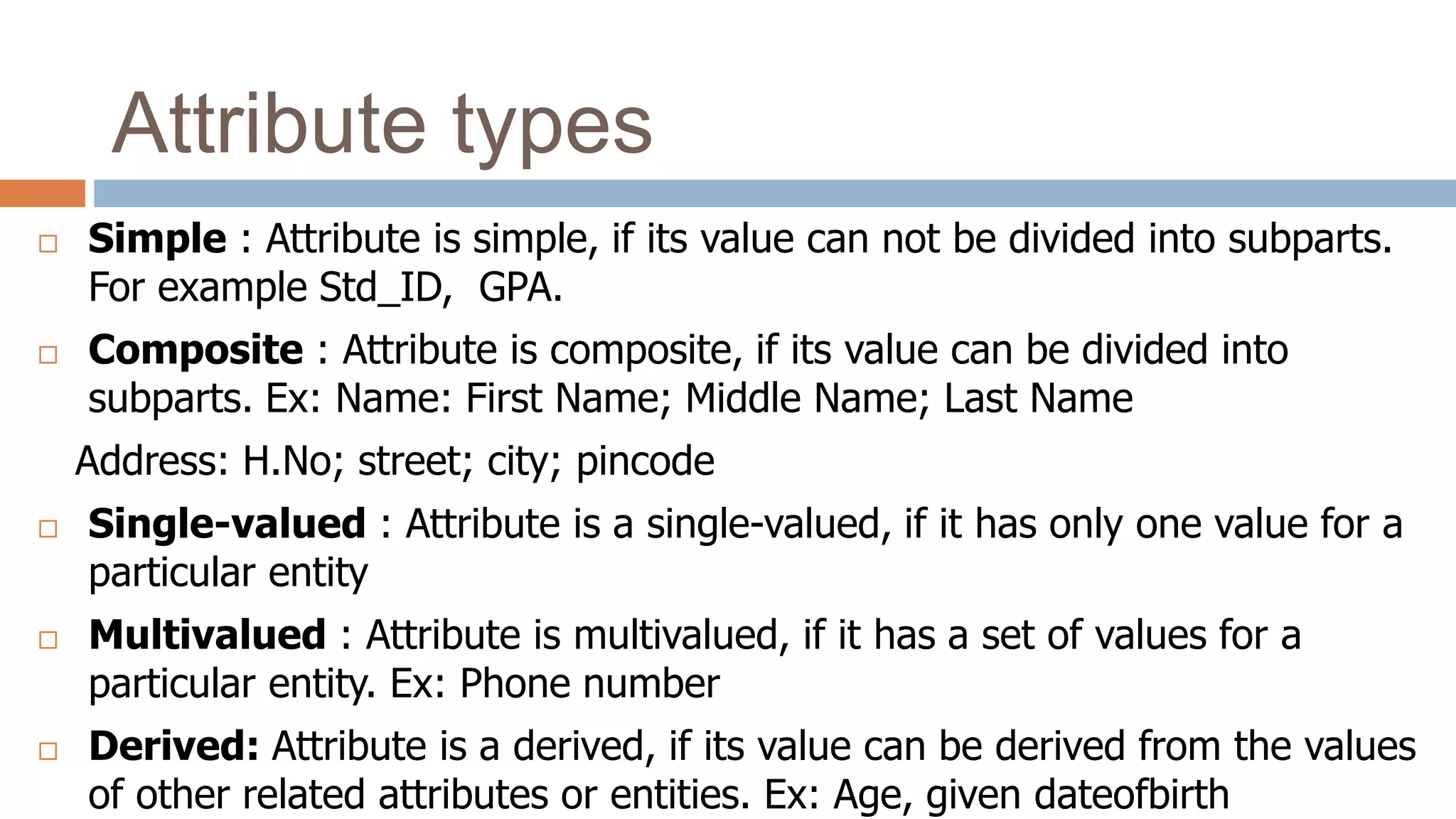 Attribute types
 Simple : Attribute is simple, if its value can not be divided into subparts.
For example Std_ID, GPA.
 Composite : Attribute is composite, if its value can be divided into
subparts. Ex: Name: First Name; Middle Name; Last Name
Address: H.No; street; city; pincode
 Single-valued : Attribute is a single-valued, if it has only one value for a
particular entity
 Multivalued : Attribute is multivalued, if it has a set of values for a
particular entity. Ex: Phone number
 Derived: Attribute is a derived, if its value can be derived from the values
of other related attributes or entities. Ex: Age, given dateofbirth
 