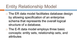 Entity Relationship Model
 The ER data model facilitates database design
by allowing specification of an enterprise
schema that represents the overall logical
structure of a database.
 The E-R data model employs three basic
concepts: entity sets, relationship sets, and
attributes
 