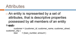 Attributes
 An entity is represented by a set of
attributes, that is descriptive properties
possessed by all members of an entity
set.Example:
customer = (customer_id, customer_name, customer_street,
customer_city )
loan = (loan_number, amount )
 