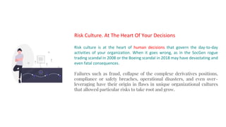 Risk Culture. At The Heart Of Your Decisions
Risk culture is at the heart of human decisions that govern the day-to-day
activities of your organization. When it goes wrong, as in the SocGen rogue
trading scandal in 2008 or the Boeing scandal in 2018 may have devastating and
even fatal consequences.
Failures such as fraud, collapse of the complexe derivatives positions,
compliance or safety breaches, operational disasters, and even over-
leveraging have their origin in flaws in unique organizational cultures
that allowed particular risks to take root and grow.
 