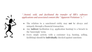 “..hosted, sold, and facilitated the transfer of SIS’s software
applications and associated content (the “Apparent Violations”)..”
● The relation to a sanctioned entity may not be always and
uniquely through a financial transaction.
● Any indirect facilitation (e.g. application hosting) is a breach to
the ‘knowingly’ term.
● Every single activity with a customer (e.g. hosting, selling,
facilitting) should be individually checked against sanctions
 