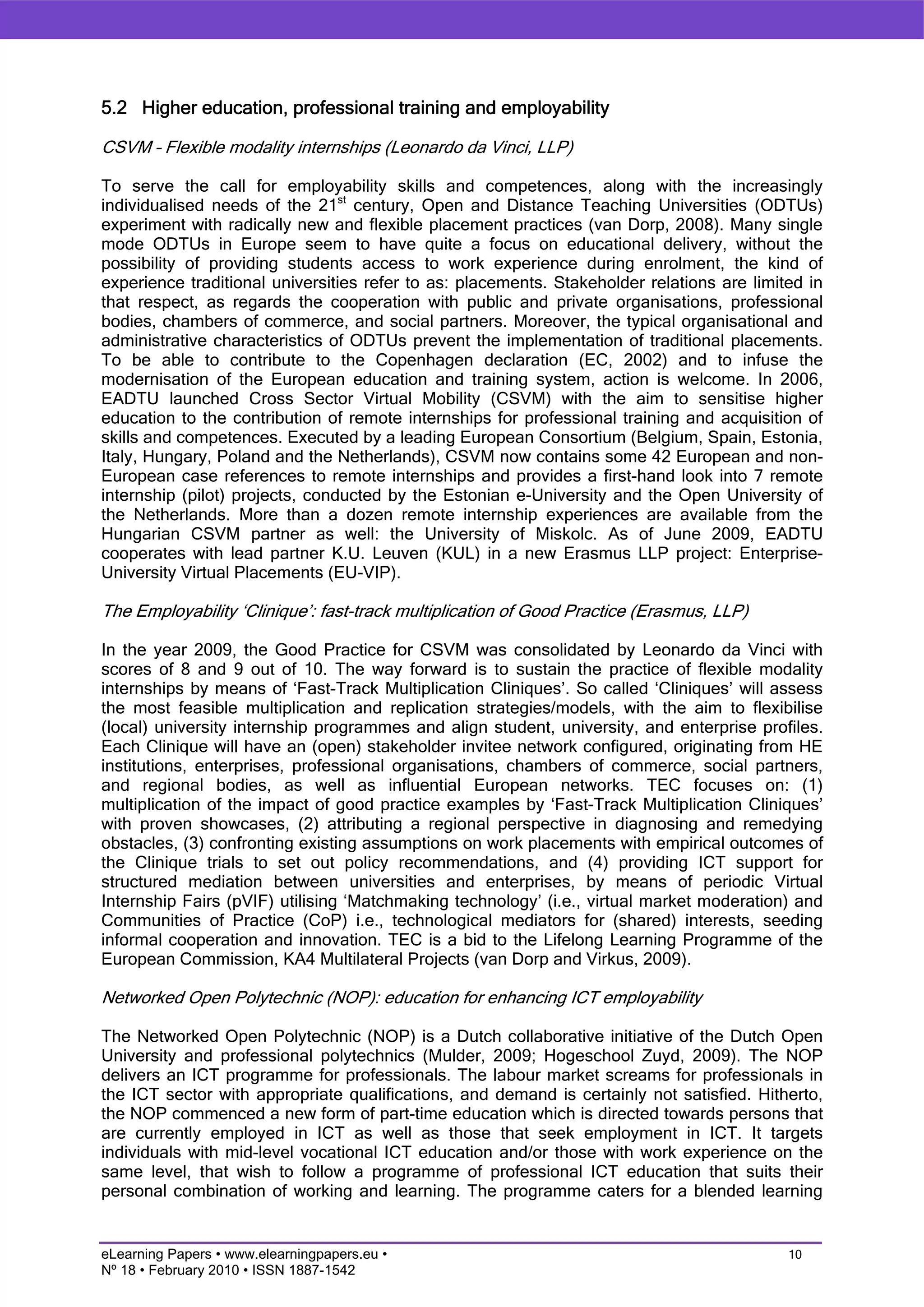 5.2 Higher education, professional training and employability

CSVM – Flexible modality internships (Leonardo da Vinci, LLP)

To serve the call for employability skills and competences, along with the increasingly
individualised needs of the 21st century, Open and Distance Teaching Universities (ODTUs)
experiment with radically new and flexible placement practices (van Dorp, 2008). Many single
mode ODTUs in Europe seem to have quite a focus on educational delivery, without the
possibility of providing students access to work experience during enrolment, the kind of
experience traditional universities refer to as: placements. Stakeholder relations are limited in
that respect, as regards the cooperation with public and private organisations, professional
bodies, chambers of commerce, and social partners. Moreover, the typical organisational and
administrative characteristics of ODTUs prevent the implementation of traditional placements.
To be able to contribute to the Copenhagen declaration (EC, 2002) and to infuse the
modernisation of the European education and training system, action is welcome. In 2006,
EADTU launched Cross Sector Virtual Mobility (CSVM) with the aim to sensitise higher
education to the contribution of remote internships for professional training and acquisition of
skills and competences. Executed by a leading European Consortium (Belgium, Spain, Estonia,
Italy, Hungary, Poland and the Netherlands), CSVM now contains some 42 European and non-
European case references to remote internships and provides a first-hand look into 7 remote
internship (pilot) projects, conducted by the Estonian e-University and the Open University of
the Netherlands. More than a dozen remote internship experiences are available from the
Hungarian CSVM partner as well: the University of Miskolc. As of June 2009, EADTU
cooperates with lead partner K.U. Leuven (KUL) in a new Erasmus LLP project: Enterprise-
University Virtual Placements (EU-VIP).

The Employability ‘Clinique’: fast-track multiplication of Good Practice (Erasmus, LLP)

In the year 2009, the Good Practice for CSVM was consolidated by Leonardo da Vinci with
scores of 8 and 9 out of 10. The way forward is to sustain the practice of flexible modality
internships by means of ‘Fast-Track Multiplication Cliniques’. So called ‘Cliniques’ will assess
the most feasible multiplication and replication strategies/models, with the aim to flexibilise
(local) university internship programmes and align student, university, and enterprise profiles.
Each Clinique will have an (open) stakeholder invitee network configured, originating from HE
institutions, enterprises, professional organisations, chambers of commerce, social partners,
and regional bodies, as well as influential European networks. TEC focuses on: (1)
multiplication of the impact of good practice examples by ‘Fast-Track Multiplication Cliniques’
with proven showcases, (2) attributing a regional perspective in diagnosing and remedying
obstacles, (3) confronting existing assumptions on work placements with empirical outcomes of
the Clinique trials to set out policy recommendations, and (4) providing ICT support for
structured mediation between universities and enterprises, by means of periodic Virtual
Internship Fairs (pVIF) utilising ‘Matchmaking technology’ (i.e., virtual market moderation) and
Communities of Practice (CoP) i.e., technological mediators for (shared) interests, seeding
informal cooperation and innovation. TEC is a bid to the Lifelong Learning Programme of the
European Commission, KA4 Multilateral Projects (van Dorp and Virkus, 2009).

Networked Open Polytechnic (NOP): education for enhancing ICT employability

The Networked Open Polytechnic (NOP) is a Dutch collaborative initiative of the Dutch Open
University and professional polytechnics (Mulder, 2009; Hogeschool Zuyd, 2009). The NOP
delivers an ICT programme for professionals. The labour market screams for professionals in
the ICT sector with appropriate qualifications, and demand is certainly not satisfied. Hitherto,
the NOP commenced a new form of part-time education which is directed towards persons that
are currently employed in ICT as well as those that seek employment in ICT. It targets
individuals with mid-level vocational ICT education and/or those with work experience on the
same level, that wish to follow a programme of professional ICT education that suits their
personal combination of working and learning. The programme caters for a blended learning


eLearning Papers • www.elearningpapers.eu •                                                 10
Nº 18 • February 2010 • ISSN 1887-1542
 