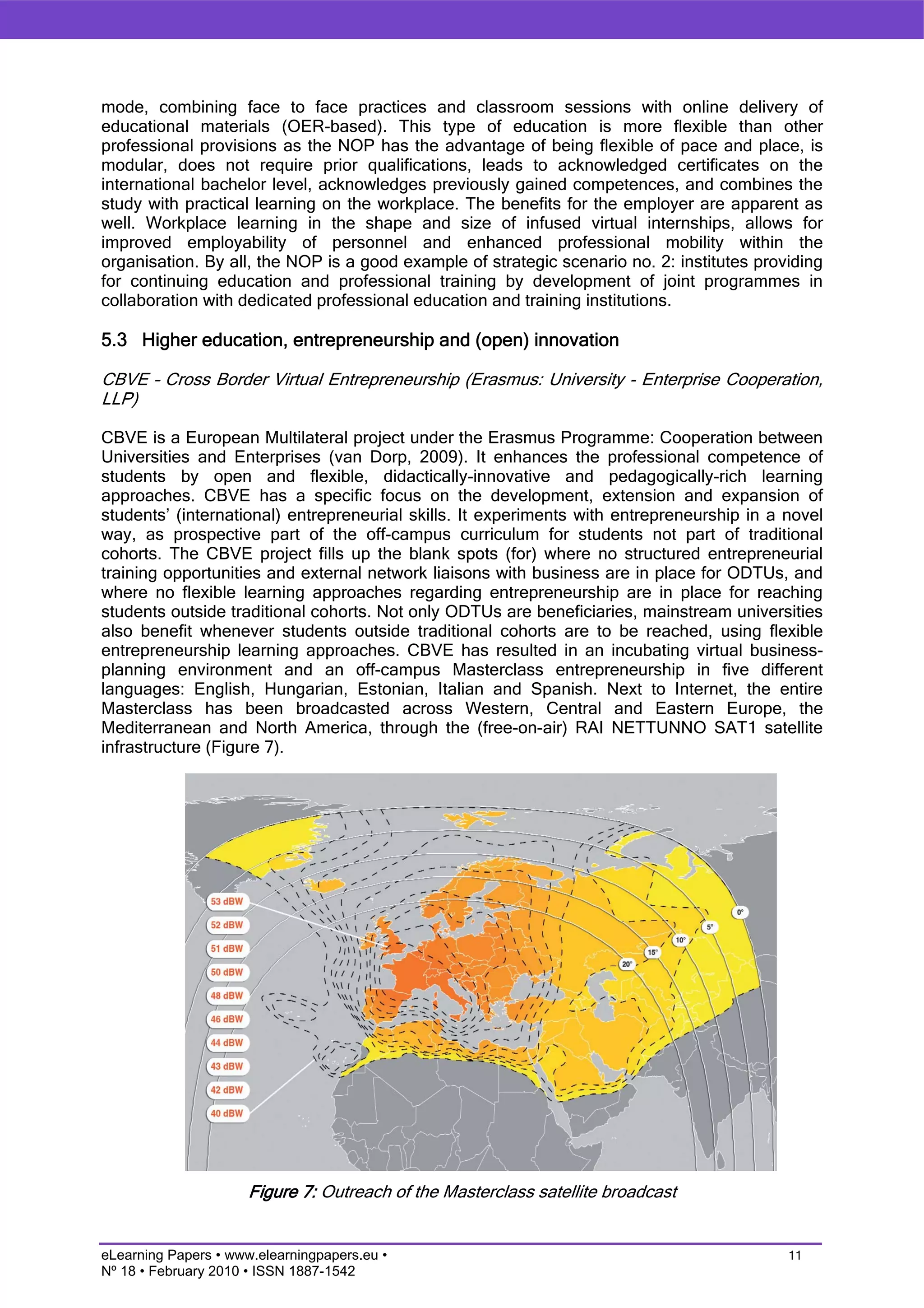 mode, combining face to face practices and classroom sessions with online delivery of
educational materials (OER-based). This type of education is more flexible than other
professional provisions as the NOP has the advantage of being flexible of pace and place, is
modular, does not require prior qualifications, leads to acknowledged certificates on the
international bachelor level, acknowledges previously gained competences, and combines the
study with practical learning on the workplace. The benefits for the employer are apparent as
well. Workplace learning in the shape and size of infused virtual internships, allows for
improved employability of personnel and enhanced professional mobility within the
organisation. By all, the NOP is a good example of strategic scenario no. 2: institutes providing
for continuing education and professional training by development of joint programmes in
collaboration with dedicated professional education and training institutions.

5.3 Higher education, entrepreneurship and (open) innovation

CBVE – Cross Border Virtual Entrepreneurship (Erasmus: University - Enterprise Cooperation,
LLP)

CBVE is a European Multilateral project under the Erasmus Programme: Cooperation between
Universities and Enterprises (van Dorp, 2009). It enhances the professional competence of
students by open and flexible, didactically-innovative and pedagogically-rich learning
approaches. CBVE has a specific focus on the development, extension and expansion of
students’ (international) entrepreneurial skills. It experiments with entrepreneurship in a novel
way, as prospective part of the off-campus curriculum for students not part of traditional
cohorts. The CBVE project fills up the blank spots (for) where no structured entrepreneurial
training opportunities and external network liaisons with business are in place for ODTUs, and
where no flexible learning approaches regarding entrepreneurship are in place for reaching
students outside traditional cohorts. Not only ODTUs are beneficiaries, mainstream universities
also benefit whenever students outside traditional cohorts are to be reached, using flexible
entrepreneurship learning approaches. CBVE has resulted in an incubating virtual business-
planning environment and an off-campus Masterclass entrepreneurship in five different
languages: English, Hungarian, Estonian, Italian and Spanish. Next to Internet, the entire
Masterclass has been broadcasted across Western, Central and Eastern Europe, the
Mediterranean and North America, through the (free-on-air) RAI NETTUNNO SAT1 satellite
infrastructure (Figure 7).




                      Figure 7: Outreach of the Masterclass satellite broadcast


eLearning Papers • www.elearningpapers.eu •                                                 11
Nº 18 • February 2010 • ISSN 1887-1542
 