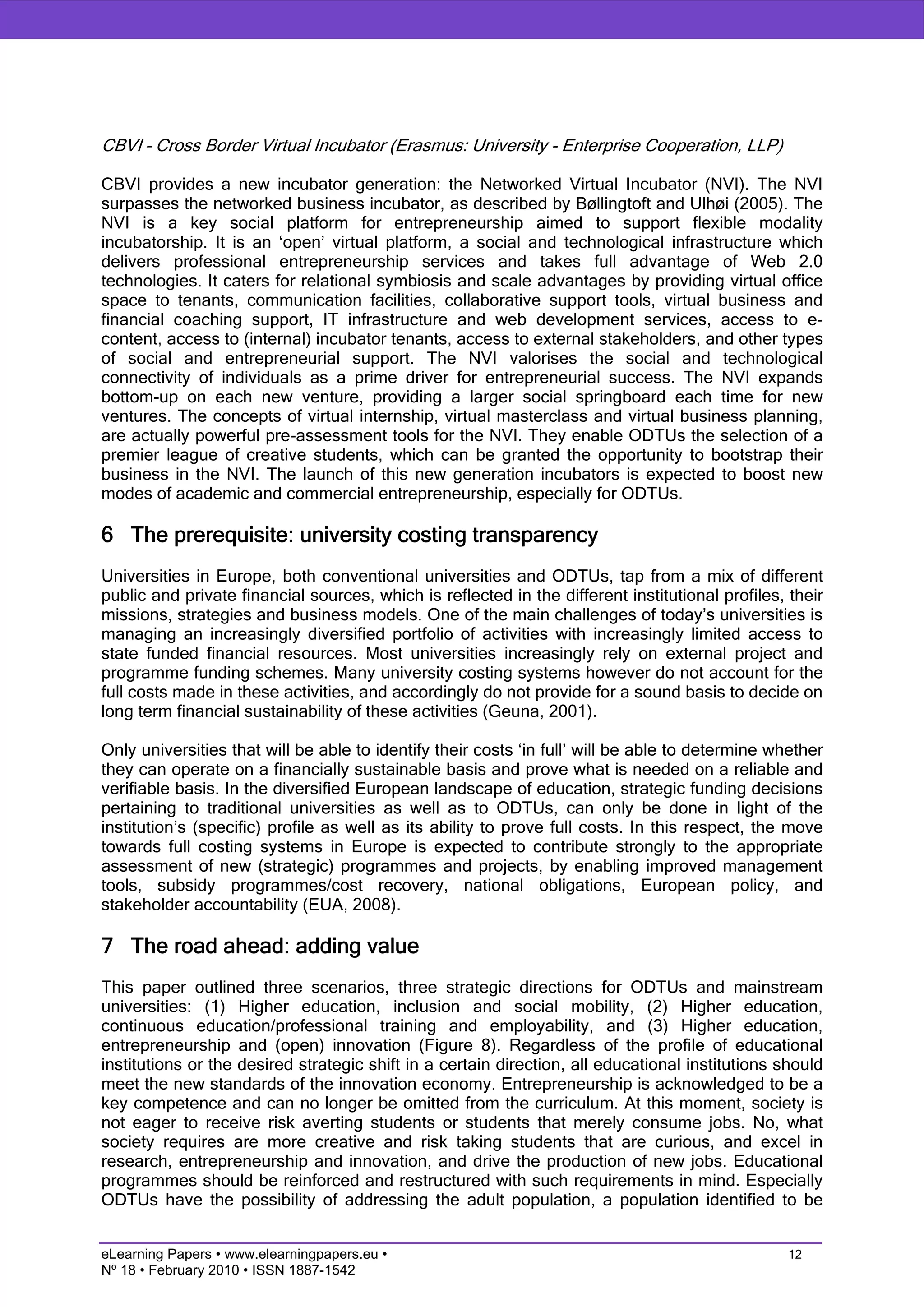 CBVI – Cross Border Virtual Incubator (Erasmus: University - Enterprise Cooperation, LLP)

CBVI provides a new incubator generation: the Networked Virtual Incubator (NVI). The NVI
surpasses the networked business incubator, as described by Bøllingtoft and Ulhøi (2005). The
NVI is a key social platform for entrepreneurship aimed to support flexible modality
incubatorship. It is an ‘open’ virtual platform, a social and technological infrastructure which
delivers professional entrepreneurship services and takes full advantage of Web 2.0
technologies. It caters for relational symbiosis and scale advantages by providing virtual office
space to tenants, communication facilities, collaborative support tools, virtual business and
financial coaching support, IT infrastructure and web development services, access to e-
content, access to (internal) incubator tenants, access to external stakeholders, and other types
of social and entrepreneurial support. The NVI valorises the social and technological
connectivity of individuals as a prime driver for entrepreneurial success. The NVI expands
bottom-up on each new venture, providing a larger social springboard each time for new
ventures. The concepts of virtual internship, virtual masterclass and virtual business planning,
are actually powerful pre-assessment tools for the NVI. They enable ODTUs the selection of a
premier league of creative students, which can be granted the opportunity to bootstrap their
business in the NVI. The launch of this new generation incubators is expected to boost new
modes of academic and commercial entrepreneurship, especially for ODTUs.

6 The prerequisite: university costing transparency
Universities in Europe, both conventional universities and ODTUs, tap from a mix of different
public and private financial sources, which is reflected in the different institutional profiles, their
missions, strategies and business models. One of the main challenges of today’s universities is
managing an increasingly diversified portfolio of activities with increasingly limited access to
state funded financial resources. Most universities increasingly rely on external project and
programme funding schemes. Many university costing systems however do not account for the
full costs made in these activities, and accordingly do not provide for a sound basis to decide on
long term financial sustainability of these activities (Geuna, 2001).

Only universities that will be able to identify their costs ‘in full’ will be able to determine whether
they can operate on a financially sustainable basis and prove what is needed on a reliable and
verifiable basis. In the diversified European landscape of education, strategic funding decisions
pertaining to traditional universities as well as to ODTUs, can only be done in light of the
institution’s (specific) profile as well as its ability to prove full costs. In this respect, the move
towards full costing systems in Europe is expected to contribute strongly to the appropriate
assessment of new (strategic) programmes and projects, by enabling improved management
tools, subsidy programmes/cost recovery, national obligations, European policy, and
stakeholder accountability (EUA, 2008).

7 The road ahead: adding value
This paper outlined three scenarios, three strategic directions for ODTUs and mainstream
universities: (1) Higher education, inclusion and social mobility, (2) Higher education,
continuous education/professional training and employability, and (3) Higher education,
entrepreneurship and (open) innovation (Figure 8). Regardless of the profile of educational
institutions or the desired strategic shift in a certain direction, all educational institutions should
meet the new standards of the innovation economy. Entrepreneurship is acknowledged to be a
key competence and can no longer be omitted from the curriculum. At this moment, society is
not eager to receive risk averting students or students that merely consume jobs. No, what
society requires are more creative and risk taking students that are curious, and excel in
research, entrepreneurship and innovation, and drive the production of new jobs. Educational
programmes should be reinforced and restructured with such requirements in mind. Especially
ODTUs have the possibility of addressing the adult population, a population identified to be


eLearning Papers • www.elearningpapers.eu •                                                       12
Nº 18 • February 2010 • ISSN 1887-1542
 