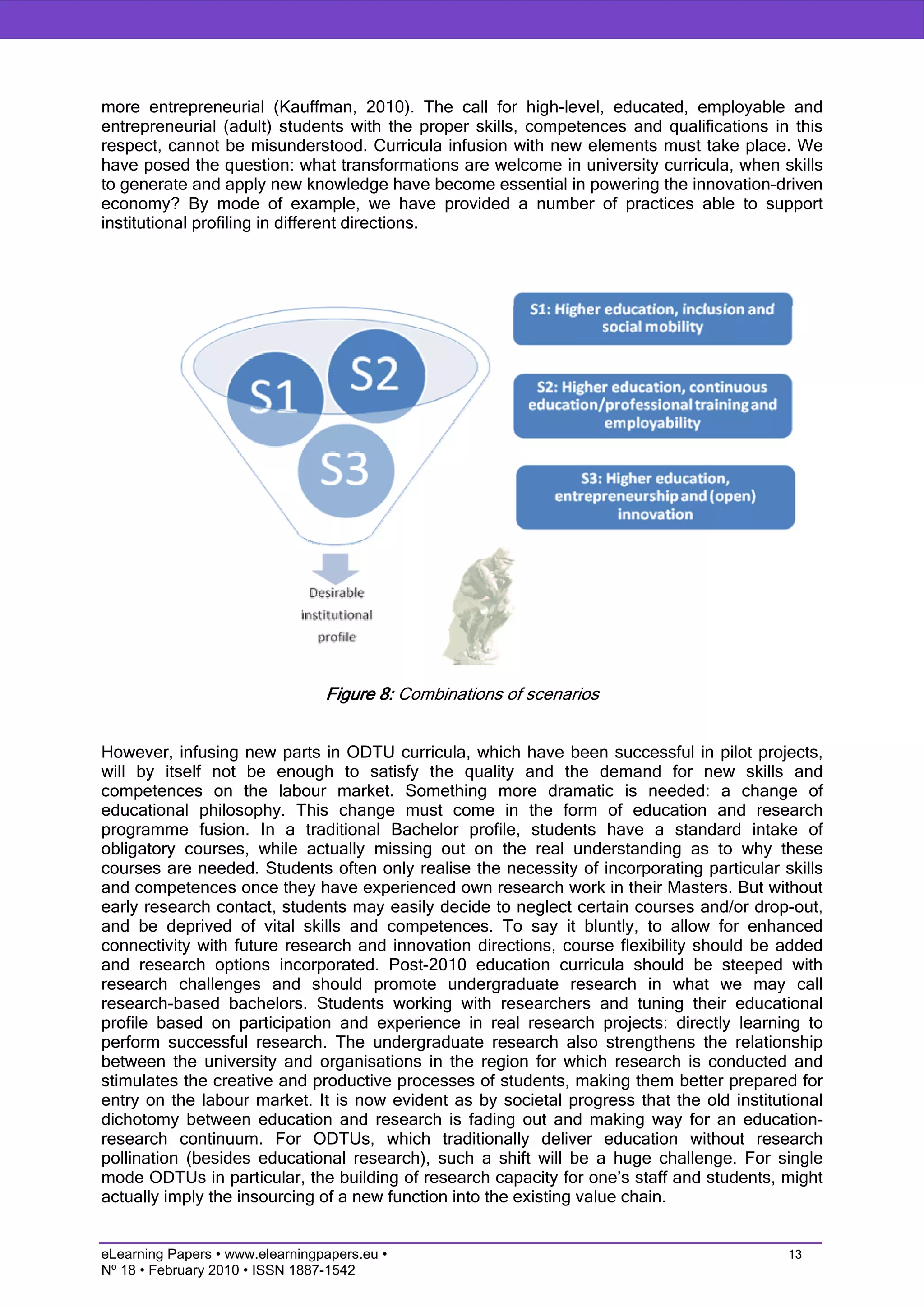 more entrepreneurial (Kauffman, 2010). The call for high-level, educated, employable and
entrepreneurial (adult) students with the proper skills, competences and qualifications in this
respect, cannot be misunderstood. Curricula infusion with new elements must take place. We
have posed the question: what transformations are welcome in university curricula, when skills
to generate and apply new knowledge have become essential in powering the innovation-driven
economy? By mode of example, we have provided a number of practices able to support
institutional profiling in different directions.




                                 Figure 8: Combinations of scenarios


However, infusing new parts in ODTU curricula, which have been successful in pilot projects,
will by itself not be enough to satisfy the quality and the demand for new skills and
competences on the labour market. Something more dramatic is needed: a change of
educational philosophy. This change must come in the form of education and research
programme fusion. In a traditional Bachelor profile, students have a standard intake of
obligatory courses, while actually missing out on the real understanding as to why these
courses are needed. Students often only realise the necessity of incorporating particular skills
and competences once they have experienced own research work in their Masters. But without
early research contact, students may easily decide to neglect certain courses and/or drop-out,
and be deprived of vital skills and competences. To say it bluntly, to allow for enhanced
connectivity with future research and innovation directions, course flexibility should be added
and research options incorporated. Post-2010 education curricula should be steeped with
research challenges and should promote undergraduate research in what we may call
research-based bachelors. Students working with researchers and tuning their educational
profile based on participation and experience in real research projects: directly learning to
perform successful research. The undergraduate research also strengthens the relationship
between the university and organisations in the region for which research is conducted and
stimulates the creative and productive processes of students, making them better prepared for
entry on the labour market. It is now evident as by societal progress that the old institutional
dichotomy between education and research is fading out and making way for an education-
research continuum. For ODTUs, which traditionally deliver education without research
pollination (besides educational research), such a shift will be a huge challenge. For single
mode ODTUs in particular, the building of research capacity for one’s staff and students, might
actually imply the insourcing of a new function into the existing value chain.


eLearning Papers • www.elearningpapers.eu •                                                13
Nº 18 • February 2010 • ISSN 1887-1542
 