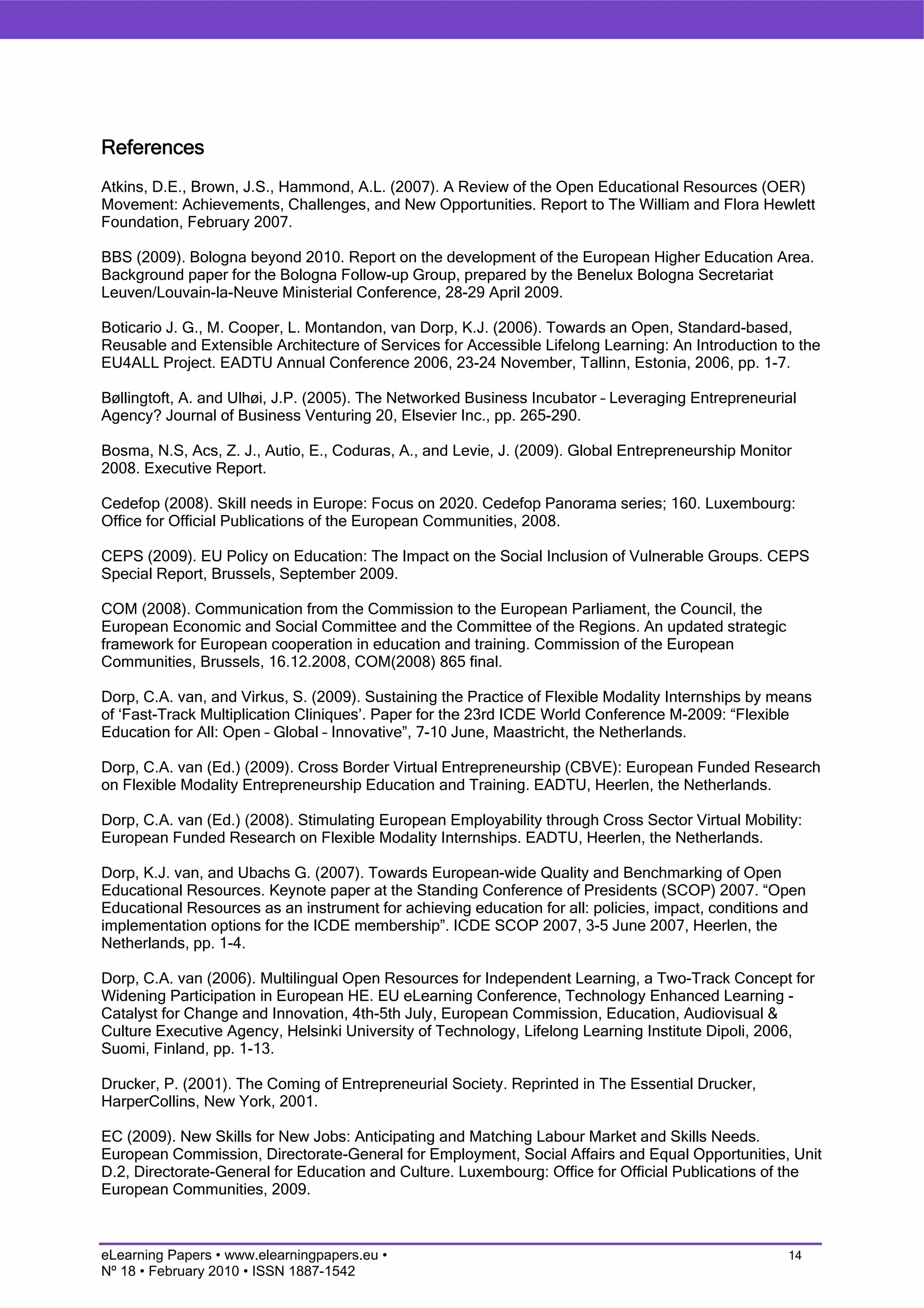 References
Atkins, D.E., Brown, J.S., Hammond, A.L. (2007). A Review of the Open Educational Resources (OER)
Movement: Achievements, Challenges, and New Opportunities. Report to The William and Flora Hewlett
Foundation, February 2007.

BBS (2009). Bologna beyond 2010. Report on the development of the European Higher Education Area.
Background paper for the Bologna Follow-up Group, prepared by the Benelux Bologna Secretariat
Leuven/Louvain-la-Neuve Ministerial Conference, 28-29 April 2009.

Boticario J. G., M. Cooper, L. Montandon, van Dorp, K.J. (2006). Towards an Open, Standard-based,
Reusable and Extensible Architecture of Services for Accessible Lifelong Learning: An Introduction to the
EU4ALL Project. EADTU Annual Conference 2006, 23-24 November, Tallinn, Estonia, 2006, pp. 1-7.

Bøllingtoft, A. and Ulhøi, J.P. (2005). The Networked Business Incubator – Leveraging Entrepreneurial
Agency? Journal of Business Venturing 20, Elsevier Inc., pp. 265-290.

Bosma, N.S, Acs, Z. J., Autio, E., Coduras, A., and Levie, J. (2009). Global Entrepreneurship Monitor
2008. Executive Report.

Cedefop (2008). Skill needs in Europe: Focus on 2020. Cedefop Panorama series; 160. Luxembourg:
Office for Official Publications of the European Communities, 2008.

CEPS (2009). EU Policy on Education: The Impact on the Social Inclusion of Vulnerable Groups. CEPS
Special Report, Brussels, September 2009.

COM (2008). Communication from the Commission to the European Parliament, the Council, the
European Economic and Social Committee and the Committee of the Regions. An updated strategic
framework for European cooperation in education and training. Commission of the European
Communities, Brussels, 16.12.2008, COM(2008) 865 final.

Dorp, C.A. van, and Virkus, S. (2009). Sustaining the Practice of Flexible Modality Internships by means
of ‘Fast-Track Multiplication Cliniques’. Paper for the 23rd ICDE World Conference M-2009: “Flexible
Education for All: Open – Global – Innovative”, 7-10 June, Maastricht, the Netherlands.

Dorp, C.A. van (Ed.) (2009). Cross Border Virtual Entrepreneurship (CBVE): European Funded Research
on Flexible Modality Entrepreneurship Education and Training. EADTU, Heerlen, the Netherlands.

Dorp, C.A. van (Ed.) (2008). Stimulating European Employability through Cross Sector Virtual Mobility:
European Funded Research on Flexible Modality Internships. EADTU, Heerlen, the Netherlands.

Dorp, K.J. van, and Ubachs G. (2007). Towards European-wide Quality and Benchmarking of Open
Educational Resources. Keynote paper at the Standing Conference of Presidents (SCOP) 2007. “Open
Educational Resources as an instrument for achieving education for all: policies, impact, conditions and
implementation options for the ICDE membership”. ICDE SCOP 2007, 3-5 June 2007, Heerlen, the
Netherlands, pp. 1-4.

Dorp, C.A. van (2006). Multilingual Open Resources for Independent Learning, a Two-Track Concept for
Widening Participation in European HE. EU eLearning Conference, Technology Enhanced Learning -
Catalyst for Change and Innovation, 4th-5th July, European Commission, Education, Audiovisual &
Culture Executive Agency, Helsinki University of Technology, Lifelong Learning Institute Dipoli, 2006,
Suomi, Finland, pp. 1-13.

Drucker, P. (2001). The Coming of Entrepreneurial Society. Reprinted in The Essential Drucker,
HarperCollins, New York, 2001.

EC (2009). New Skills for New Jobs: Anticipating and Matching Labour Market and Skills Needs.
European Commission, Directorate-General for Employment, Social Affairs and Equal Opportunities, Unit
D.2, Directorate-General for Education and Culture. Luxembourg: Office for Official Publications of the
European Communities, 2009.



eLearning Papers • www.elearningpapers.eu •                                                          14
Nº 18 • February 2010 • ISSN 1887-1542
 
